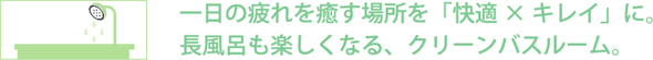 長風呂も楽しくなる、クリーンバスルーム。