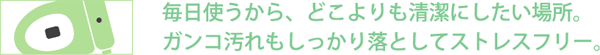 毎日使うから、どこよりも清潔にしたい場所。